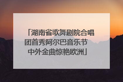 湖南省歌舞剧院合唱团首秀阿尔巴音乐节 中外金曲惊艳欧洲