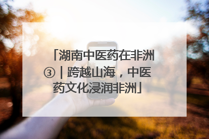 湖南中医药在非洲③｜跨越山海，中医药文化浸润非洲