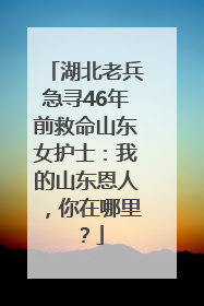 湖北老兵急寻46年前救命山东女护士：我的山东恩人，你在哪里？
