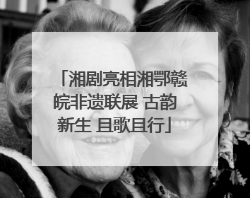 湘剧亮相湘鄂赣皖非遗联展 古韵新生 且歌且行
