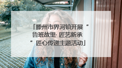 滕州市界河镇开展“鲁班故里· 匠艺新承”匠心传递主题活动