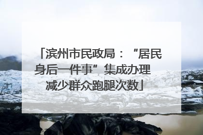 滨州市民政局：“居民身后一件事”集成办理 减少群众跑腿次数