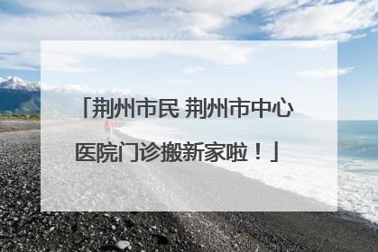荆州市民 荆州市中心医院门诊搬新家啦！