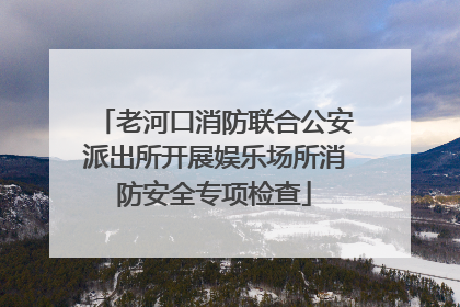 老河口消防联合公安派出所开展娱乐场所消防安全专项检查