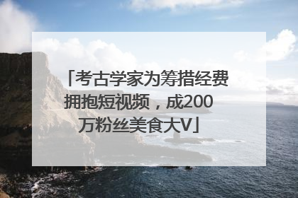 考古学家为筹措经费拥抱短视频，成200万粉丝美食大V