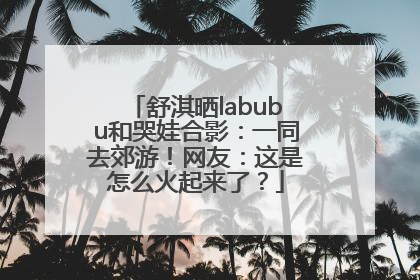 舒淇晒labubu和哭娃合影：一同去郊游！网友：这是怎么火起来了？