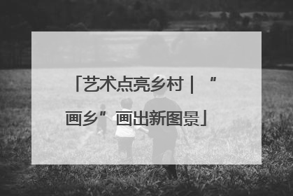 艺术点亮乡村｜“画乡”画出新图景