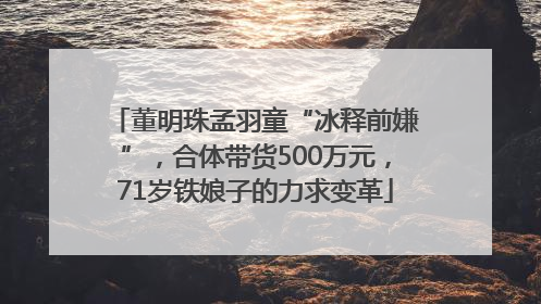 董明珠孟羽童“冰释前嫌”，合体带货500万元，71岁铁娘子的力求变革