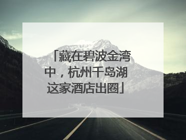 藏在碧波金湾中，杭州千岛湖这家酒店出圈