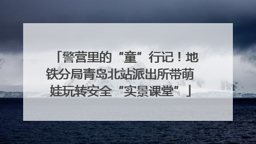 警营里的“童”行记！地铁分局青岛北站派出所带萌娃玩转安全“实景课堂”