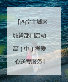 西宁主城区城管部门启动高（中）考爱心送考服务