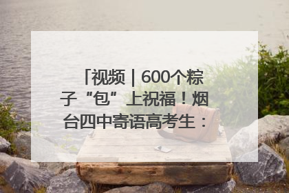 视频｜600个粽子“包”上祝福！烟台四中寄语高考生：一举高“粽”