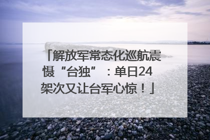 解放军常态化巡航震慑“台独”：单日24架次又让台军心惊！