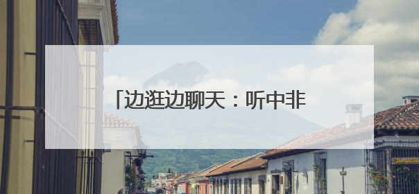 边逛边聊天：听中非伙伴畅谈合作共赢