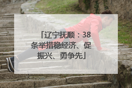 辽宁抚顺：38条举措稳经济、促振兴、勇争先