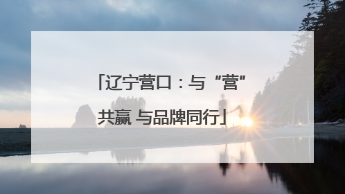辽宁营口：与“营”共赢 与品牌同行