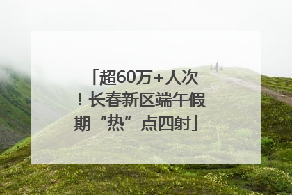 超60万+人次！长春新区端午假期“热”点四射