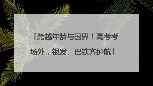 跨越年龄与国界！高考考场外，银发、巴铁齐护航