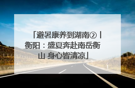 避暑康养到湖南②丨衡阳：盛夏奔赴南岳衡山 身心皆清凉