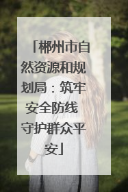郴州市自然资源和规划局：筑牢安全防线 守护群众平安