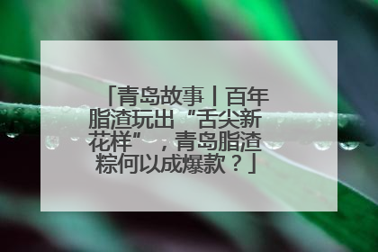青岛故事丨百年脂渣玩出“舌尖新花样”，青岛脂渣粽何以成爆款？