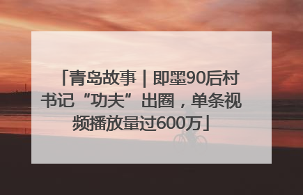青岛故事｜即墨90后村书记“功夫”出圈，单条视频播放量过600万