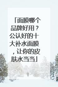 面膜哪个品牌好用？公认好的十大补水面膜，让你的皮肤水当当