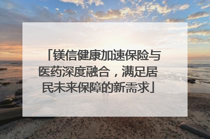 镁信健康加速保险与医药深度融合，满足居民未来保障的新需求
