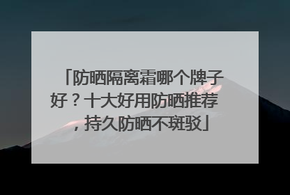 防晒隔离霜哪个牌子好？十大好用防晒推荐，持久防晒不斑驳