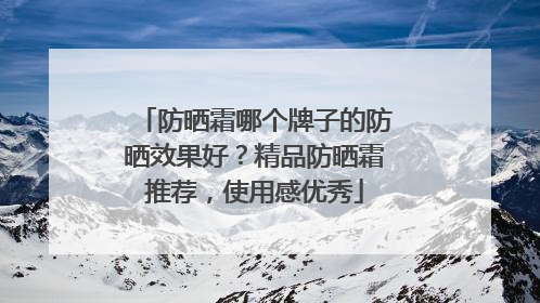 防晒霜哪个牌子的防晒效果好？精品防晒霜推荐，使用感优秀
