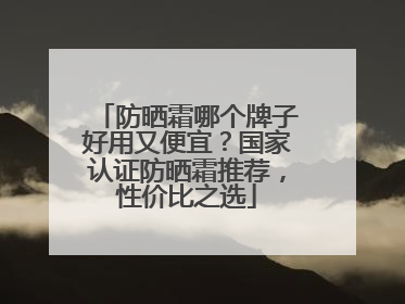防晒霜哪个牌子好用又便宜？国家认证防晒霜推荐，性价比之选