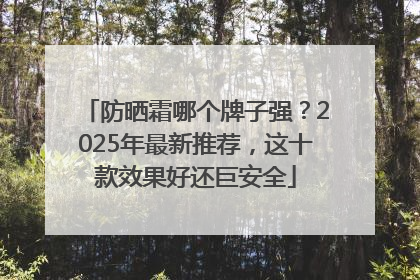 防晒霜哪个牌子强？2025年最新推荐，这十款效果好还巨安全