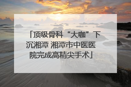 顶级骨科“大咖”下沉湘潭 湘潭市中医医院完成高精尖手术
