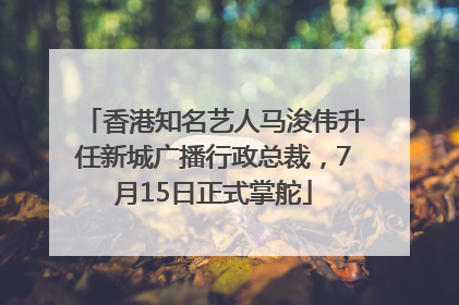 香港知名艺人马浚伟升任新城广播行政总裁，7月15日正式掌舵