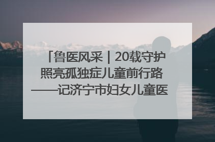鲁医风采｜20载守护 照亮孤独症儿童前行路——记济宁市妇女儿童医院儿童康复中心主任、副主任技师赵淑珍