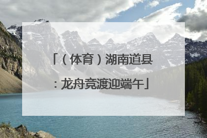 （体育）湖南道县：龙舟竞渡迎端午