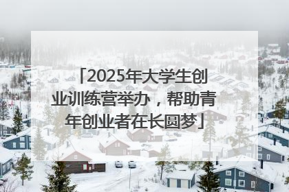 2025年大学生创业训练营举办，帮助青年创业者在长圆梦