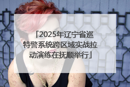 2025年辽宁省巡特警系统跨区域实战拉动演练在抚顺举行