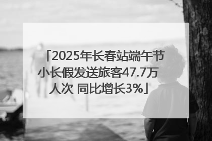 2025年长春站端午节小长假发送旅客47.7万人次 同比增长3%