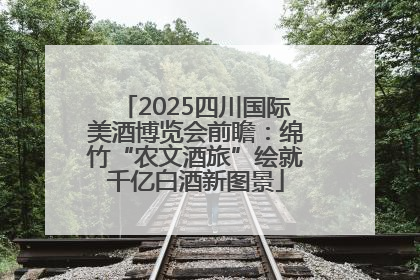 2025四川国际美酒博览会前瞻：绵竹“农文酒旅”绘就千亿白酒新图景