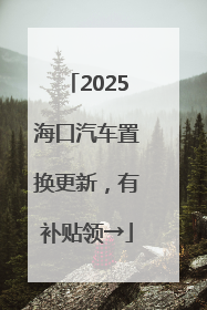 2025海口汽车置换更新，有补贴领→