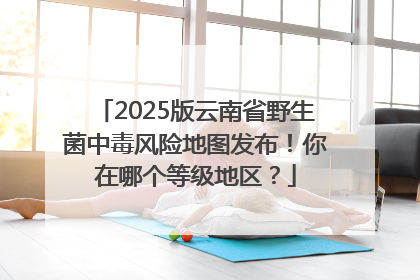 2025版云南省野生菌中毒风险地图发布！你在哪个等级地区？