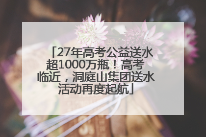 27年高考公益送水超1000万瓶！高考临近，洞庭山集团送水活动再度起航