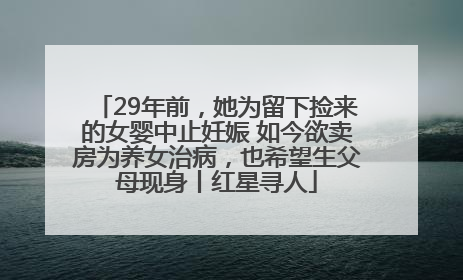 29年前，她为留下捡来的女婴中止妊娠 如今欲卖房为养女治病，也希望生父母现身丨红星寻人