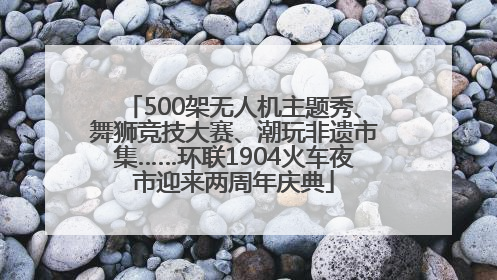 500架无人机主题秀、舞狮竞技大赛、潮玩非遗市集……环联1904火车夜市迎来两周年庆典