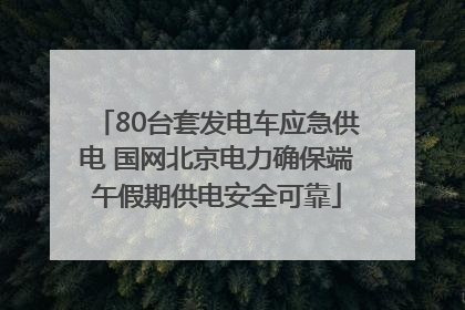 80台套发电车应急供电 国网北京电力确保端午假期供电安全可靠