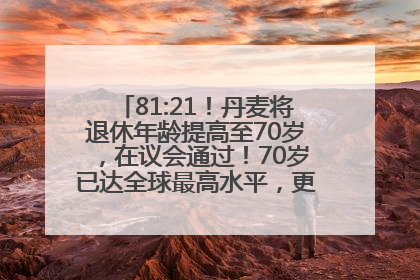 81:21！丹麦将退休年龄提高至70岁，在议会通过！70岁已达全球最高水平，更多国家或将逐步跟进
