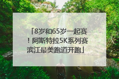 8岁和65岁一起赛！阿斯特拉5K系列赛滨江最美跑道开跑